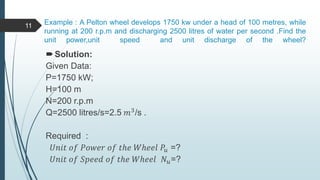 Example : A Pelton wheel develops 1750 kw under a head of 100 metres, while
running at 200 r.p.m and discharging 2500 litres of water per second .Find the
unit power,unit speed and unit discharge of the wheel?
Solution:
Given Data:
P=1750 kW;
H=100 m
N=200 r.p.m
Q=2500 litres/s=2.5 𝑚3
/s .
Required :
𝑈𝑛𝑖𝑡 𝑜𝑓 𝑃𝑜𝑤𝑒𝑟 𝑜𝑓 𝑡ℎ𝑒 𝑊ℎ𝑒𝑒𝑙 𝑃𝑢 =?
𝑈𝑛𝑖𝑡 𝑜𝑓 𝑆𝑝𝑒𝑒𝑑 𝑜𝑓 𝑡ℎ𝑒 𝑊ℎ𝑒𝑒𝑙 𝑁 𝑢=?
11
 