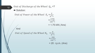 𝑈𝑛𝑖𝑡 𝑜𝑓 𝐷𝑖𝑠𝑐ℎ𝑎𝑟𝑔𝑒 𝑜𝑓 𝑡ℎ𝑒 𝑊ℎ𝑒𝑒𝑙 𝑄 𝑢 =?
 Solution:
𝑈𝑛𝑖𝑡 𝑜𝑓 𝑃𝑜𝑤𝑒𝑟 𝑜𝑓 𝑡ℎ𝑒 𝑊ℎ𝑒𝑒𝑙 𝑃𝑢 =
𝑃
𝐻
3
2
=
1750
100
3
2
= 1.75 kW.( Ans)
And
𝑈𝑛𝑖𝑡 𝑜𝑓 𝑆𝑝𝑒𝑒𝑑 𝑜𝑓 𝑡ℎ𝑒 𝑊ℎ𝑒𝑒𝑙 𝑁𝑢 =
𝑁
𝐻
1
2
=
200
100
1
2
= 20 r.p.m. (Ans)
12
 