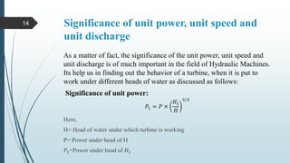 Significance of unit power, unit speed and
unit discharge
As a matter of fact, the significance of the unit power, unit speed and
unit discharge is of much important in the field of Hydraulic Machines.
Its help us in finding out the behavior of a turbine, when it is put to
work under different heads of water as discussed as follows:
Significance of unit power:
𝑃1 = 𝑃 ×
𝐻1
𝐻
3/2
Here,
H= Head of water under which turbine is working
P= Power under head of H
𝑃1=Power under head of 𝐻1
14
 