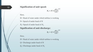 Signification of unit speed:
𝑁1 = 𝑁 ×
𝐻1
𝐻
1/2
Here,
H= Head of water under which turbine is working
N= Speed of under head of H
𝑁1=Speed of under head of 𝐻1
Signification of unit discharge:
𝑄1 = 𝑄 ×
𝐻1
𝐻
1/2
Here,
H= Head of water under which turbine is working
Q= Discharge under head of H
𝑄1=Discharge under head of 𝐻1
15
 