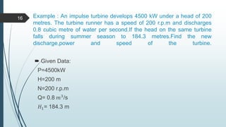 Example : An impulse turbine develops 4500 kW under a head of 200
metres. The turbine runner has a speed of 200 r.p.m and discharges
0.8 cubic metre of water per second.If the head on the same turbine
falls during summer season to 184.3 metres.Find the new
discharge,power and speed of the turbine.
 Given Data:
P=4500kW
H=200 m
N=200 r.p.m
Q= 0.8 𝑚3/s
𝐻1= 184.3 m
16
 