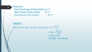 Required :
New Discharge of the turbine 𝑄1=?
New Power of the turbine 𝑃1=?
New Speed of the turbine 𝑁1=?
Solution:
𝑁𝑒𝑤 𝐷𝑖𝑠𝑐ℎ𝑎𝑟𝑔𝑒 𝑜𝑓 𝑡ℎ𝑒 𝑡𝑢𝑟𝑏𝑖𝑛𝑒 𝑄1= 𝑄 ×
𝐻1
1
2
𝐻
= 0.8 ×
184.3
1
2
200
= 0.8× 0.96
= 0.768 𝑚3/s (Ans)
17
 