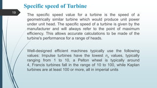 Specific speed of Turbine
The specific speed value for a turbine is the speed of a
geometrically similar turbine which would produce unit power
under unit head. The specific speed of a turbine is given by the
manufacturer and will always refer to the point of maximum
efficiency. This allows accurate calculations to be made of the
turbine's performance for a range of heads.
Well-designed efficient machines typically use the following
values: Impulse turbines have the lowest ns values, typically
ranging from 1 to 10, a Pelton wheel is typically around
4, Francis turbines fall in the range of 10 to 100, while Kaplan
turbines are at least 100 or more, all in imperial units
19
 