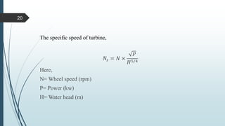 The specific speed of turbine,
𝑁𝑠 = 𝑁 ×
𝑃
𝐻5/4
Here,
N= Wheel speed (rpm)
P= Power (kw)
H= Water head (m)
20
 