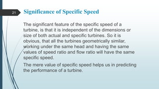 Significance of Specific Speed
The significant feature of the specific speed of a
turbine, is that it is independent of the dimensions or
size of both actual and specific turbines. So it is
obvious, that all the turbines geometrically similar,
working under the same head and having the same
values of speed ratio and flow ratio will have the same
specific speed.
The mere value of specific speed helps us in predicting
the performance of a turbine.
21
 