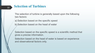 Selection of Turbines
The selection of turbine is generally based upon the following
two factors:
a) Selection based on the specific speed
b) Selection based on the head of water
Selection based on the specific speed is a scientific method that
gives a precise information.
Selection based on the head of water is based on experience
and observational factors only.
22
 