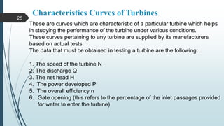 Characteristics Curves of Turbines
These are curves which are characteristic of a particular turbine which helps
in studying the performance of the turbine under various conditions.
These curves pertaining to any turbine are supplied by its manufacturers
based on actual tests.
The data that must be obtained in testing a turbine are the following:
1. The speed of the turbine N
2. The discharge Q
3. The net head H
4. The power developed P
5. The overall efficiency n
6. Gate opening (this refers to the percentage of the inlet passages provided
for water to enter the turbine)
25
 