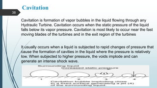 Cavitation
Cavitation is formation of vapor bubbles in the liquid flowing through any
Hydraulic Turbine. Cavitation occurs when the static pressure of the liquid
falls below its vapor pressure. Cavitation is most likely to occur near the fast
moving blades of the turbines and in the exit region of the turbines
It usually occurs when a liquid is subjected to rapid changes of pressure that
cause the formation of cavities in the liquid where the pressure is relatively
low. When subjected to higher pressure, the voids implode and can
generate an intense shock wave.
38
 