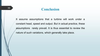 Conclusion
It assume assumptions that a turbine will work under a
constant head, speed and output. But in actual practice, these
assumptions rarely prevail. It is thus essential to review the
nature of such variations, which generally take place.
39
 