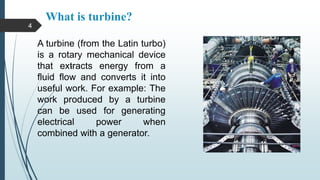 What is turbine?
.
A turbine (from the Latin turbo)
is a rotary mechanical device
that extracts energy from a
fluid flow and converts it into
useful work. For example: The
work produced by a turbine
can be used for generating
electrical power when
combined with a generator.
4
 