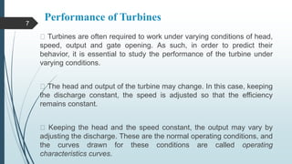 Performance of Turbines
Turbines are often required to work under varying conditions of head,
speed, output and gate opening. As such, in order to predict their
behavior, it is essential to study the performance of the turbine under
varying conditions.
The head and output of the turbine may change. In this case, keeping
the discharge constant, the speed is adjusted so that the efficiency
remains constant.
Keeping the head and the speed constant, the output may vary by
adjusting the discharge. These are the normal operating conditions, and
the curves drawn for these conditions are called operating
characteristics curves.
7
 