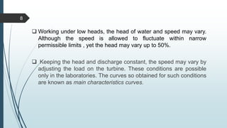  Working under low heads, the head of water and speed may vary.
Although the speed is allowed to fluctuate within narrow
permissible limits , yet the head may vary up to 50%.
 Keeping the head and discharge constant, the speed may vary by
adjusting the load on the turbine. These conditions are possible
only in the laboratories. The curves so obtained for such conditions
are known as main characteristics curves.
8
 