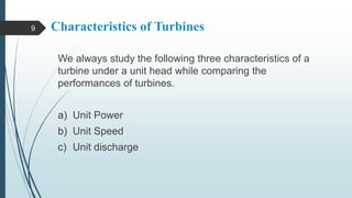 Characteristics of Turbines
We always study the following three characteristics of a
turbine under a unit head while comparing the
performances of turbines.
a) Unit Power
b) Unit Speed
c) Unit discharge
9
 
