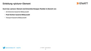 © 121WATT - André Goldmann@fuchsfaktor10 #asl16
Einleitung <picture> Element
Durch das <picture> Element sind Entwickler/Designer ﬂexibler im Bereich von:
• Art-Direction-basierte Bildauswahl
• Pixel-Dichten-basierte Bildauswahl
• Viewport-basierte Bildauswahl
39
 