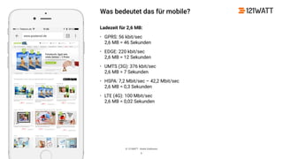© 121WATT - André Goldmann
Was bedeutet das für mobile?
Ladezeit für 2,6 MB:
• GPRS: 56 kbit/sec 
2,6 MB = 46 Sekunden
• EDGE: 220 kbit/sec 
2,6 MB = 12 Sekunden
• UMTS (3G): 376 kbit/sec 
2,6 MB = 7 Sekunden
• HSPA: 7,2 Mbit/sec – 42,2 Mbit/sec 
2,6 MB = 0,3 Sekunden
• LTE (4G): 100 Mbit/sec 
2,6 MB = 0,02 Sekunden
6
 