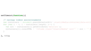 setTimeout(function(){
// carrega videos assincronamente
var containers = document.querySelectorAll('.elasticMedia-container[data-src]'
for (var i = 0; i < containers.length; i++) {
var src = containers[i].getAttribute('data-src');
containers[i].innerHTML = '<iframe class="elasticMedia" src="' + src + '" f
}
}, 500);
 