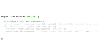 requestIdleCallback(function(){
// carrega videos assincronamente
var containers = document.querySelectorAll('.elasticMedia-container[data-src]'
for (var i = 0; i < containers.length; i++) {
var src = containers[i].getAttribute('data-src');
containers[i].innerHTML = '<iframe class="elasticMedia" src="' + src + '" f
}
});
 