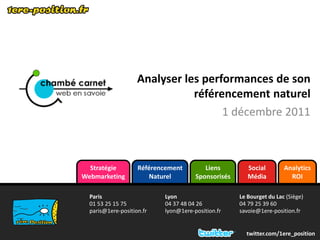 Analyser les performances de son
                               référencement naturel
                                     1 décembre 2011



  Stratégie         Référencement        Liens         Social        Analytics
Webmarketing            Naturel       Sponsorisés      Média           ROI

  Paris                    Lyon                     Le Bourget du Lac (Siège)
  01 53 25 15 75           04 37 48 04 26           04 79 25 39 60
  paris@1ere-position.fr   lyon@1ere-position.fr    savoie@1ere-position.fr


                                                      twitter.com/1ere_position
 