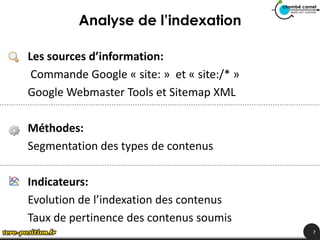 Analyse de l’indexation

Les sources d’information:
 Commande Google « site: » et « site:/* »
Google Webmaster Tools et Sitemap XML

Méthodes:
Segmentation des types de contenus

Indicateurs:
Evolution de l’indexation des contenus
Taux de pertinence des contenus soumis
                                            7
 