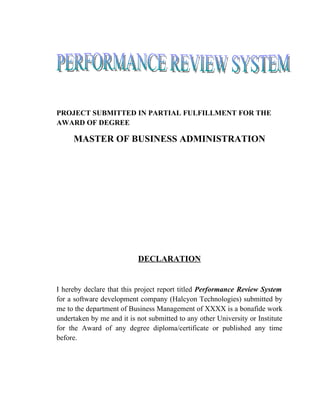 PROJECT SUBMITTED IN PARTIAL FULFILLMENT FOR THE
AWARD OF DEGREE

     MASTER OF BUSINESS ADMINISTRATION




                           DECLARATION


I hereby declare that this project report titled Performance Review System
for a software development company (Halcyon Technologies) submitted by
me to the department of Business Management of XXXX is a bonafide work
undertaken by me and it is not submitted to any other University or Institute
for the Award of any degree diploma/certificate or published any time
before.
 