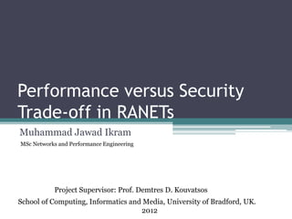 Performance versus Security
Trade-off in RANETs
Muhammad Jawad Ikram
School of Computing, Informatics and Media, University of Bradford, UK.
2012
MSc Networks and Performance Engineering
Project Supervisor: Prof. Demtres D. Kouvatsos
 