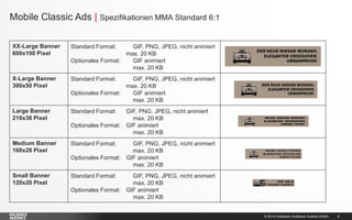 Mobile Classic Ads | Spezifikationen MMA Standard 6:1
XX-Large Banner
600x100 Pixel

Standard Format:

X-Large Banner
300x50 Pixel

Standard Format:

Large Banner
216x36 Pixel

Standard Format:

Medium Banner
168x28 Pixel

Standard Format:

Small Banner
120x20 Pixel

Standard Format:

GIF, PNG, JPEG, nicht animiert
max. 20 KB
Optionales Format:
GIF animiert
max. 20 KB
GIF, PNG, JPEG, nicht animiert
max. 20 KB
Optionales Format:
GIF animiert
max. 20 KB
GIF, PNG, JPEG, nicht animiert
max. 20 KB
Optionales Format: GIF animiert
max. 20 KB
GIF, PNG, JPEG, nicht animiert
max. 20 KB
Optionales Format: GIF animiert
max. 20 KB
GIF, PNG, JPEG, nicht animiert
max. 20 KB
Optionales Format: GIF animiert
max. 20 KB

© 2014 Goldbach Audience Austria GmbH

8

 