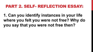 PART 2. SELF- REFLECTION ESSAY:
1. Can you identify instances in your life
where you felt you were not free? Why do
you say that you were not free then?
 