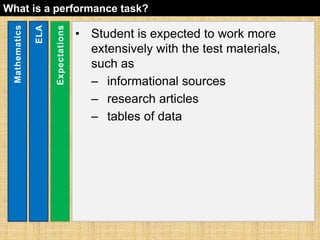 What is a performance task? 
• Student is expected to work more 
extensively with the test materials, 
such as 
– informational sources 
– research articles 
– tables of data 
Mathematics 
ELA 
Expectations 
 