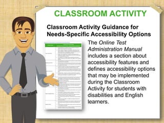 CLASSROOM ACTIVITY 
Classroom Activity Guidance for 
Needs-Specific Accessibility Options 
The Online Test 
Administration Manual 
includes a section about 
accessibility features and 
defines accessibility options 
that may be implemented 
during the Classroom 
Activity for students with 
disabilities and English 
learners. 
 