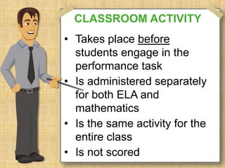 CLASSROOM ACTIVITY 
• Takes place before 
students engage in the 
performance task 
• Is administered separately 
for both ELA and 
mathematics 
• Is the same activity for the 
entire class 
• Is not scored 
 