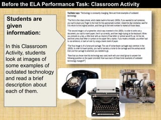 Before the ELA Performance Task: Classroom Activity 
Students are 
given 
information: 
In this Classroom 
Activity, students 
look at images of 
some examples of 
outdated technology 
and read a brief 
description about 
each of them. 
 