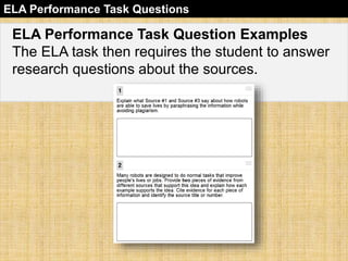 ELA Performance Task Questions 
ELA Performance Task Question Examples 
The ELA task then requires the student to answer 
research questions about the sources. 
 