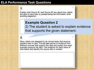 ELA Performance Task Questions 
Example Question 2 
2) The student is asked to explain evidence 
that supports the given statement. 
 