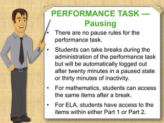 PERFORMANCE TASK — 
Pausing 
• There are no pause rules for the 
performance task. 
• Students can take breaks during the 
administration of the performance task 
but will be automatically logged out 
after twenty minutes in a paused state 
or thirty minutes of inactivity. 
• For mathematics, students can access 
the same items after a break. 
• For ELA, students have access to the 
items within either Part 1 or Part 2. 
 