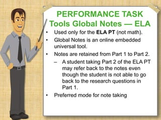 PERFORMANCE TASK 
Tools Global Notes — ELA 
• Used only for the ELA PT (not math). 
• Global Notes is an online embedded 
universal tool. 
• Notes are retained from Part 1 to Part 2. 
– A student taking Part 2 of the ELA PT 
may refer back to the notes even 
though the student is not able to go 
back to the research questions in 
Part 1. 
• Preferred mode for note taking 
 