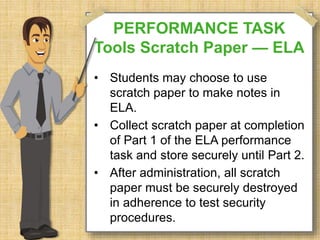 PERFORMANCE TASK 
Tools Scratch Paper — ELA 
• Students may choose to use 
scratch paper to make notes in 
ELA. 
• Collect scratch paper at completion 
of Part 1 of the ELA performance 
task and store securely until Part 2. 
• After administration, all scratch 
paper must be securely destroyed 
in adherence to test security 
procedures. 
 