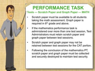 PERFORMANCE TASK 
Tools — Scratch Paper and Graph Paper — MATH 
• Scratch paper must be available to all students 
taking the math assessment. Graph paper is 
required in 6th grade and above. 
• If the mathematics performance task is 
administered over more than one test session, Test 
Administrators must retain scratch paper and 
graph paper between test sessions. 
• Scratch paper and graph paper may not be 
retained between test sessions for the CAT portion. 
• Following the conclusion of the mathematics PT, 
scratch paper and graph paper must be collected 
and securely destroyed to maintain test security. 
 