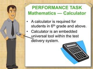 PERFORMANCE TASK 
Mathematics — Calculator 
• A calculator is required for 
students in 6th grade and above. 
• Calculator is an embedded 
universal tool within the test 
delivery system. 
 