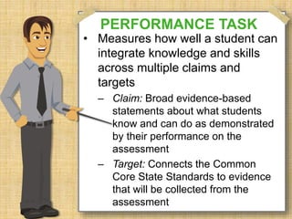 PERFORMANCE TASK 
• Measures how well a student can 
integrate knowledge and skills 
across multiple claims and 
targets 
– Claim: Broad evidence-based 
statements about what students 
know and can do as demonstrated 
by their performance on the 
assessment 
– Target: Connects the Common 
Core State Standards to evidence 
that will be collected from the 
assessment 
 