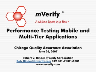 mVerify
                                   ®



               A Million Users in a Box ®

Performance Testing Mobile and
     Multi-Tier Applications

  Chicago Quality Assurance Association
                 June 26, 2007

       Robert V. Binder mVerify Corporation
   Bob_Binder@mverify.com 312 881-7337 x1001
                 www.mverify.com
 