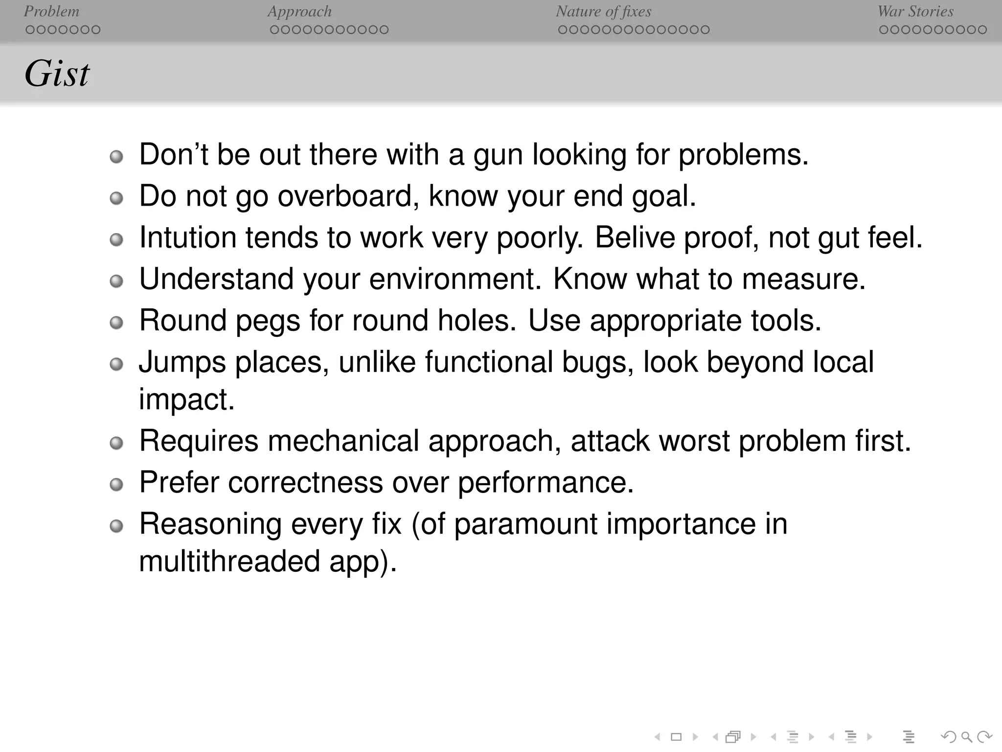 Problem             Approach               Nature of ﬁxes            War Stories



Gist
          Don’t be out there with a gun looking for problems.
          Do not go overboard, know your end goal.
          Intution tends to work very poorly. Belive proof, not gut feel.
          Understand your environment. Know what to measure.
          Round pegs for round holes. Use appropriate tools.
          Jumps places, unlike functional bugs, look beyond local
          impact.
          Requires mechanical approach, attack worst problem ﬁrst.
          Prefer correctness over performance.
          Reasoning every ﬁx (of paramount importance in
          multithreaded app).
 