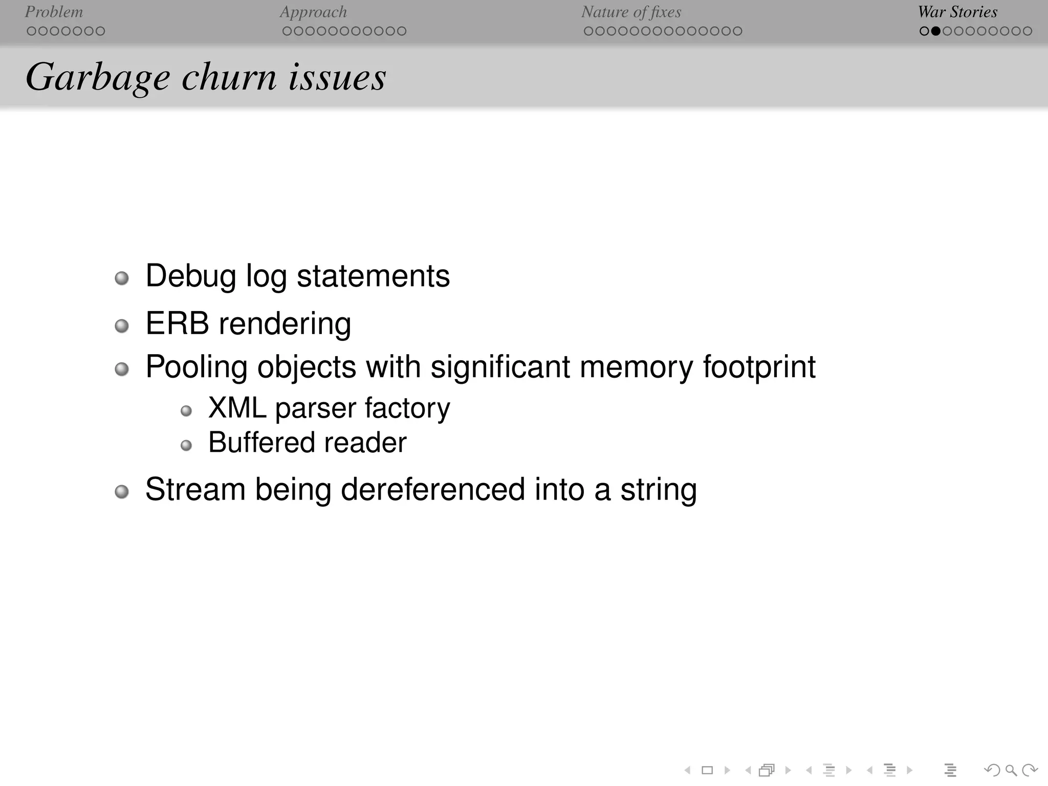 Problem            Approach              Nature of ﬁxes      War Stories



Garbage churn issues



          Debug log statements
          ERB rendering
          Pooling objects with signiﬁcant memory footprint
              XML parser factory
              Buffered reader
          Stream being dereferenced into a string
 