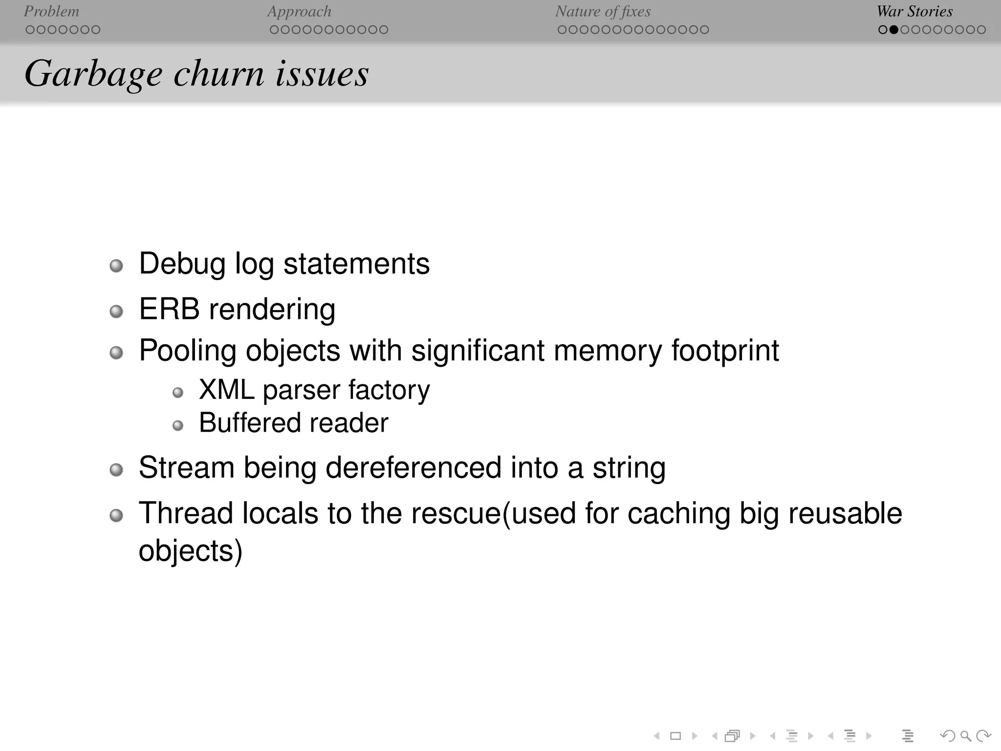 Problem            Approach              Nature of ﬁxes          War Stories



Garbage churn issues



          Debug log statements
          ERB rendering
          Pooling objects with signiﬁcant memory footprint
              XML parser factory
              Buffered reader
          Stream being dereferenced into a string
          Thread locals to the rescue(used for caching big reusable
          objects)
 