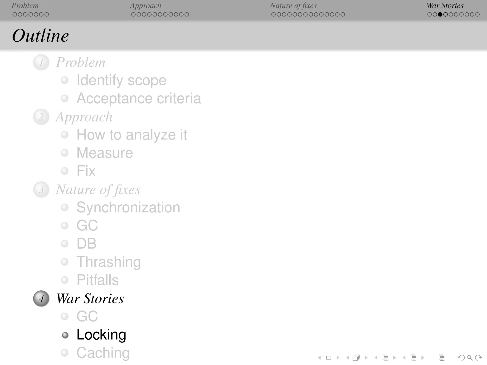 Problem              Approach      Nature of ﬁxes   War Stories



Outline
      1   Problem
             Identify scope
             Acceptance criteria
      2   Approach
             How to analyze it
             Measure
             Fix
      3   Nature of ﬁxes
             Synchronization
             GC
             DB
             Thrashing
             Pitfalls
      4   War Stories
             GC
             Locking
             Caching
 