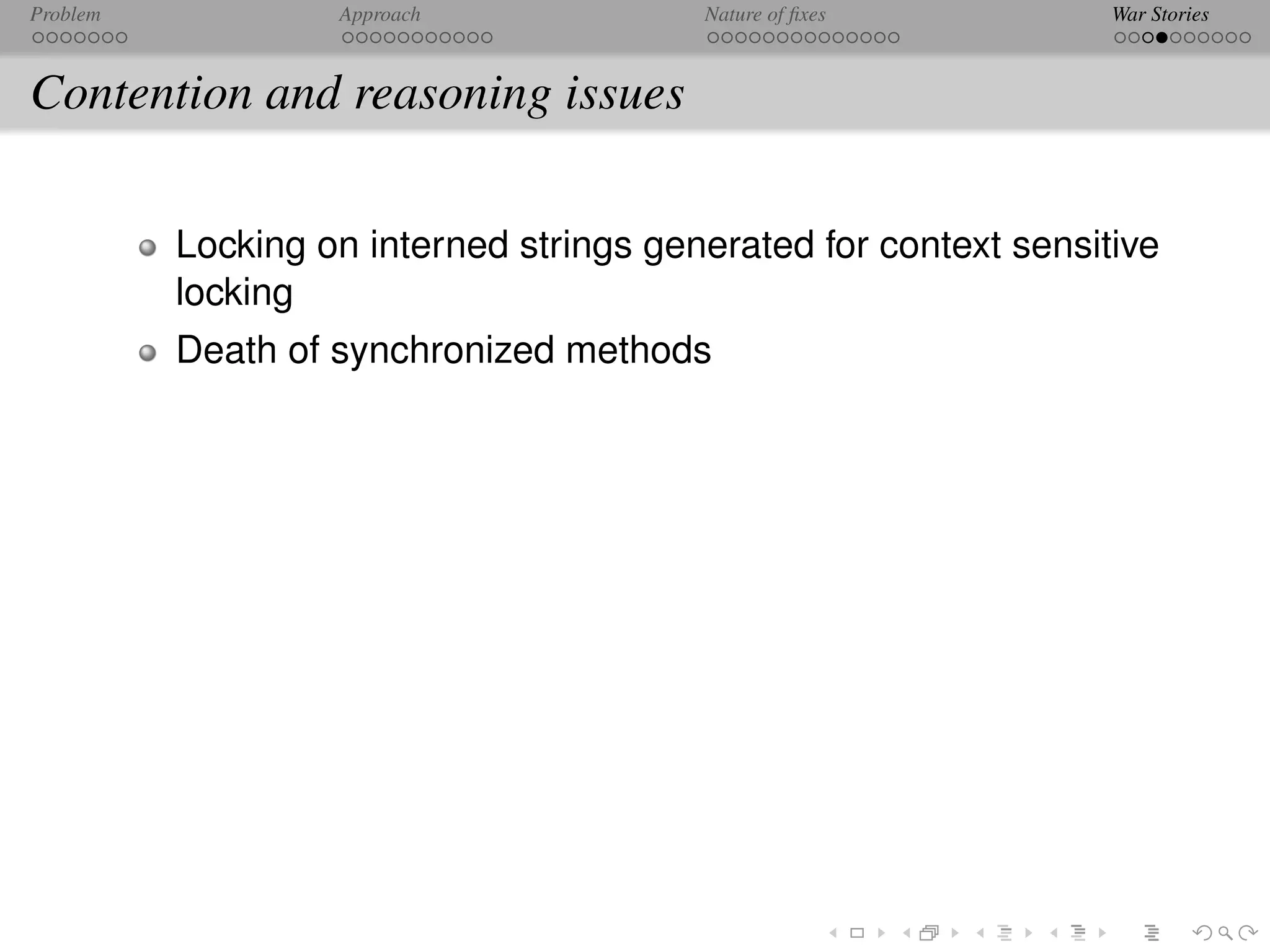 Problem            Approach              Nature of ﬁxes           War Stories



Contention and reasoning issues

          Locking on interned strings generated for context sensitive
          locking
          Death of synchronized methods
 