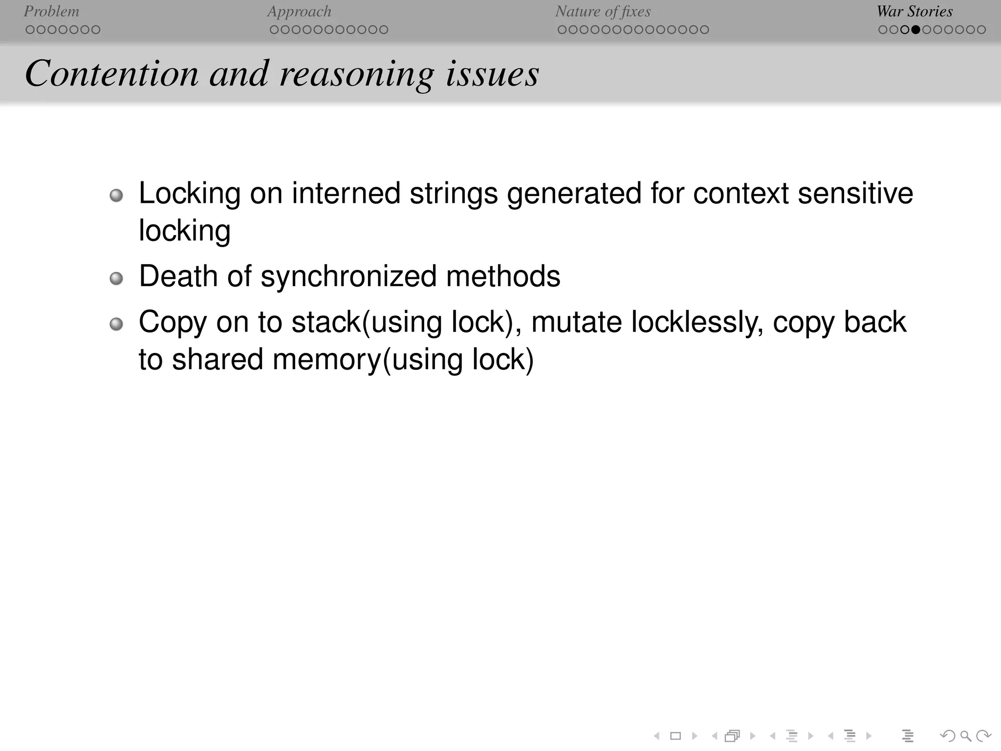 Problem            Approach              Nature of ﬁxes           War Stories



Contention and reasoning issues

          Locking on interned strings generated for context sensitive
          locking
          Death of synchronized methods
          Copy on to stack(using lock), mutate locklessly, copy back
          to shared memory(using lock)
 