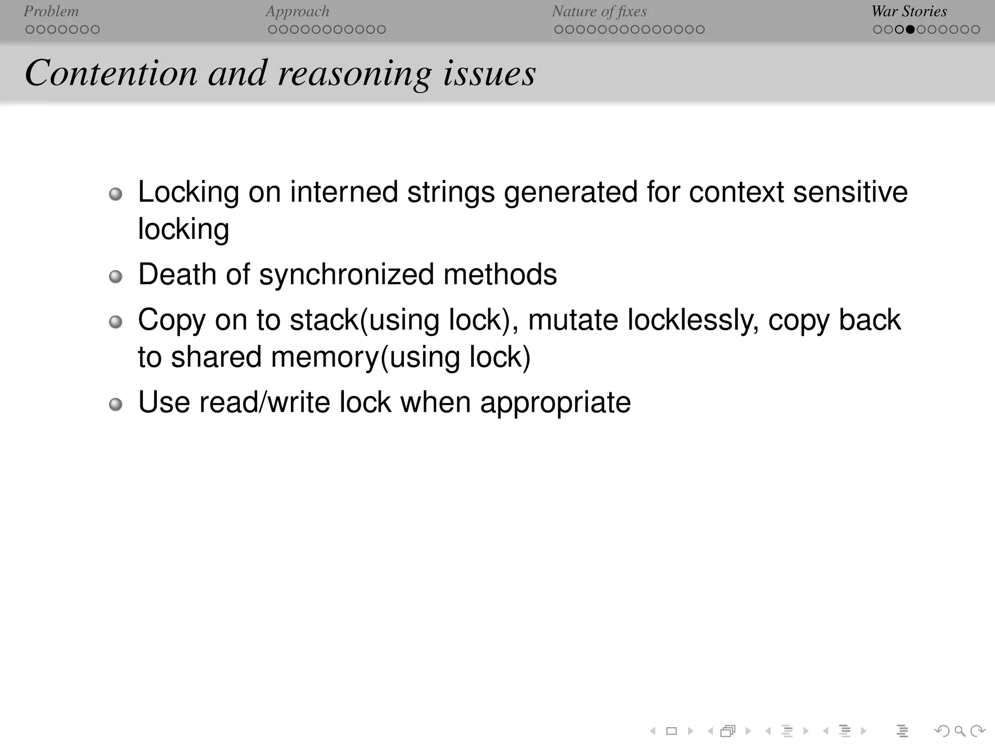 Problem            Approach              Nature of ﬁxes           War Stories



Contention and reasoning issues

          Locking on interned strings generated for context sensitive
          locking
          Death of synchronized methods
          Copy on to stack(using lock), mutate locklessly, copy back
          to shared memory(using lock)
          Use read/write lock when appropriate
 