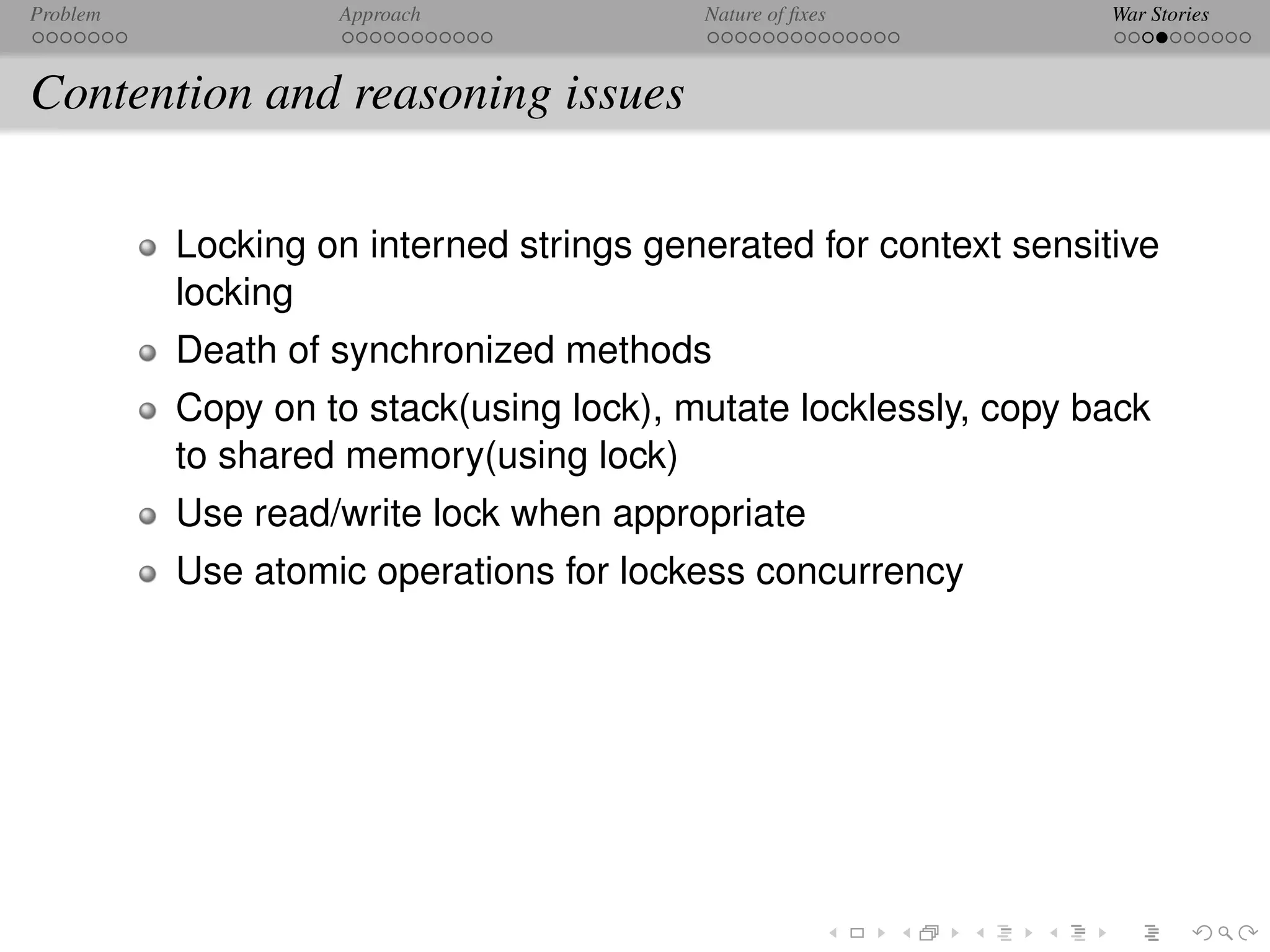 Problem            Approach              Nature of ﬁxes           War Stories



Contention and reasoning issues

          Locking on interned strings generated for context sensitive
          locking
          Death of synchronized methods
          Copy on to stack(using lock), mutate locklessly, copy back
          to shared memory(using lock)
          Use read/write lock when appropriate
          Use atomic operations for lockess concurrency
 