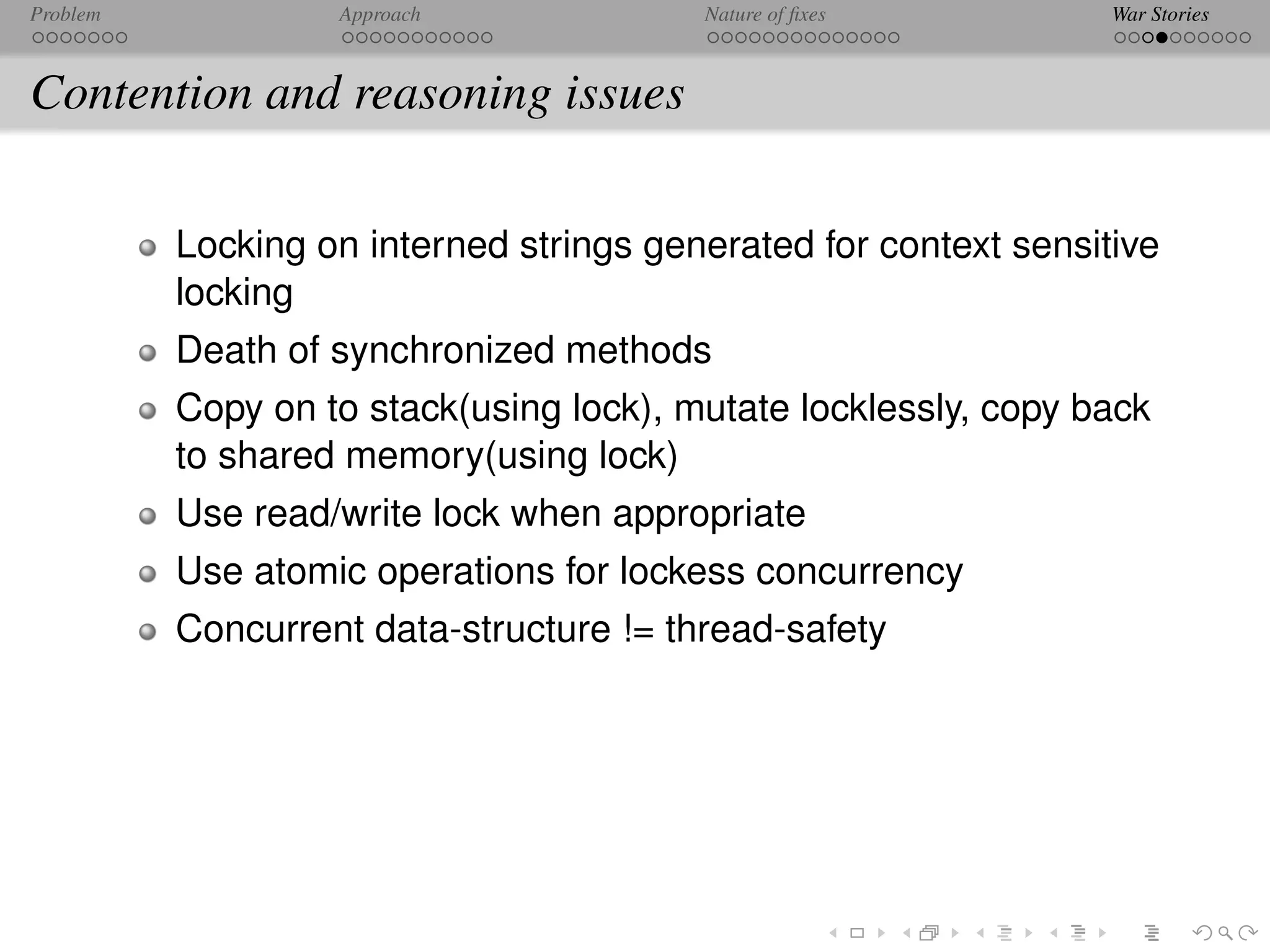 Problem            Approach              Nature of ﬁxes           War Stories



Contention and reasoning issues

          Locking on interned strings generated for context sensitive
          locking
          Death of synchronized methods
          Copy on to stack(using lock), mutate locklessly, copy back
          to shared memory(using lock)
          Use read/write lock when appropriate
          Use atomic operations for lockess concurrency
          Concurrent data-structure != thread-safety
 