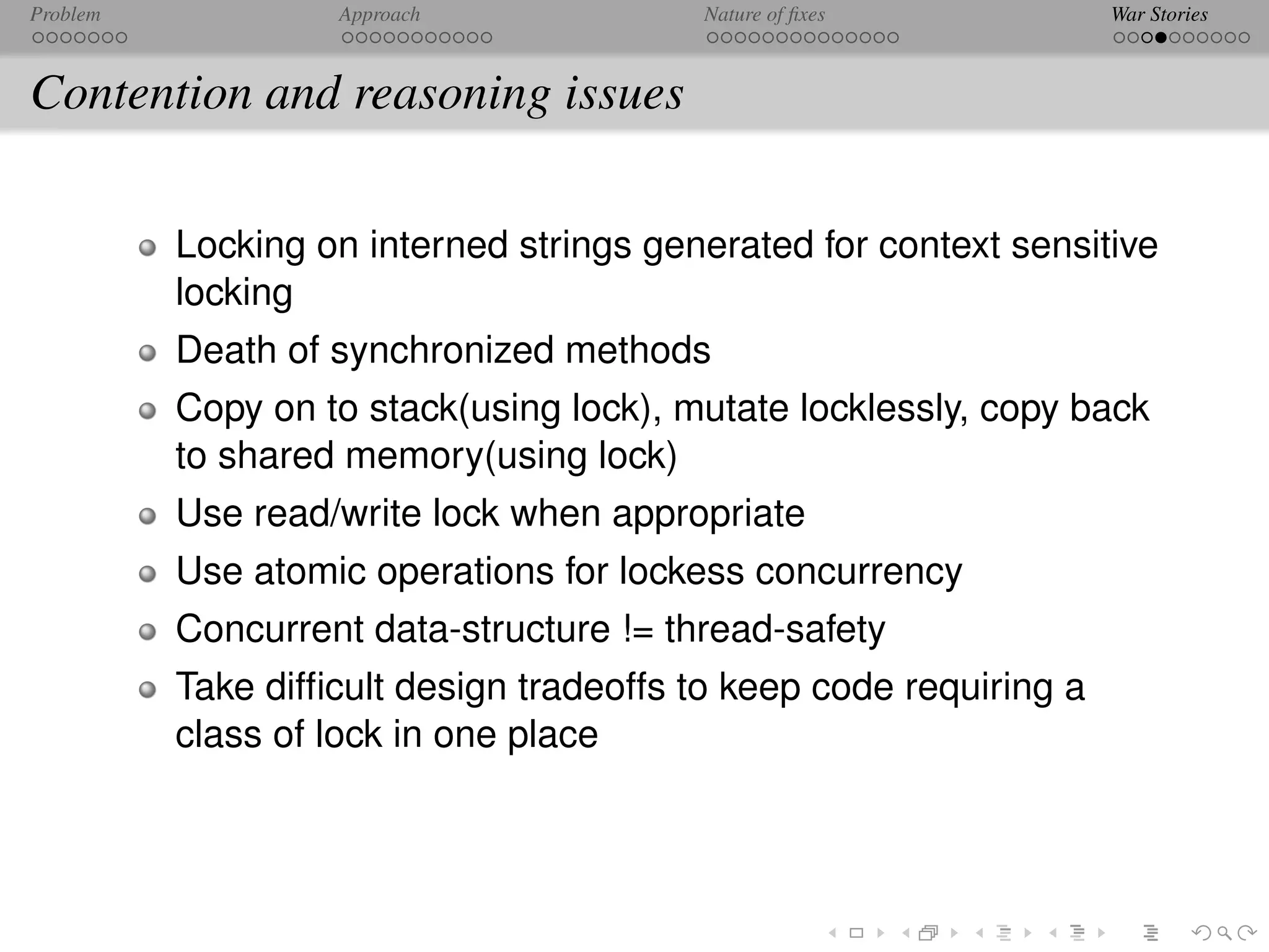 Problem            Approach              Nature of ﬁxes             War Stories



Contention and reasoning issues

          Locking on interned strings generated for context sensitive
          locking
          Death of synchronized methods
          Copy on to stack(using lock), mutate locklessly, copy back
          to shared memory(using lock)
          Use read/write lock when appropriate
          Use atomic operations for lockess concurrency
          Concurrent data-structure != thread-safety
          Take difﬁcult design tradeoffs to keep code requiring a
          class of lock in one place
 